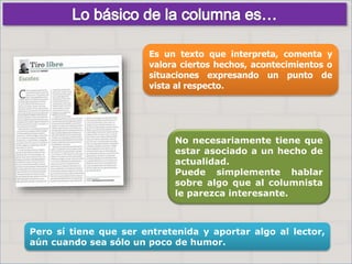 No necesariamente tiene que
estar asociado a un hecho de
actualidad.
Puede simplemente hablar
sobre algo que al columnista
le parezca interesante.
Pero sí tiene que ser entretenida y aportar algo al lector,
aún cuando sea sólo un poco de humor.
Es un texto que interpreta, comenta y
valora ciertos hechos, acontecimientos o
situaciones expresando un punto de
vista al respecto.
 