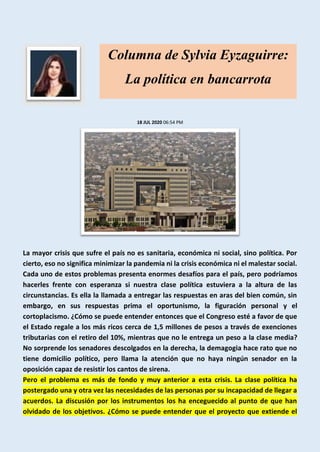 18 JUL 2020 06:54 PM
La mayor crisis que sufre el país no es sanitaria, económica ni social, sino política. Por
cierto, eso no significa minimizar la pandemia ni la crisis económica ni el malestar social.
Cada uno de estos problemas presenta enormes desafíos para el país, pero podríamos
hacerles frente con esperanza si nuestra clase política estuviera a la altura de las
circunstancias. Es ella la llamada a entregar las respuestas en aras del bien común, sin
embargo, en sus respuestas prima el oportunismo, la figuración personal y el
cortoplacismo. ¿Cómo se puede entender entonces que el Congreso esté a favor de que
el Estado regale a los más ricos cerca de 1,5 millones de pesos a través de exenciones
tributarias con el retiro del 10%, mientras que no le entrega un peso a la clase media?
No sorprende los senadores descolgados en la derecha, la demagogia hace rato que no
tiene domicilio político, pero llama la atención que no haya ningún senador en la
oposición capaz de resistir los cantos de sirena.
Pero el problema es más de fondo y muy anterior a esta crisis. La clase política ha
postergado una y otra vez las necesidades de las personas por su incapacidad de llegar a
acuerdos. La discusión por los instrumentos los ha enceguecido al punto de que han
olvidado de los objetivos. ¿Cómo se puede entender que el proyecto que extiende el
Columna de Sylvia Eyzaguirre:
La política en bancarrota
 