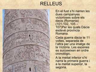 En el fust s’hi narren les dues campanyes victorioses sobre els dacis (Romania) (101-102, 105 – 107)Per les quals Dàcia esdevé província Romana. Cada guerra dàcia te 11 voltes, separada de l’altra per una imatge de la Victòria. Les escenes es succeeixen en ordre cronològic. A la meitat inferior s’hi narra la primera guerra i a la meitat superior, la segona. RELLEUS 