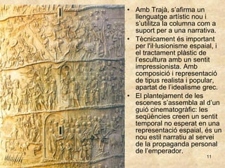 Amb Trajà, s’afirma un llenguatge artístic nou i s’utilitza la columna com a suport per a una narrativa.  Tècnicament és important per l'il·lusionisme espaial, i el tractament plàstic de l’escultura amb un sentit impressionista. Amb composició i representació de tipus realista i popular, apartat de l’idealisme grec. El plantejament de les escenes s’assembla al d’un guió cinematogràfic: les seqüències creen un sentit temporal no esperat en una representació espaial, és un nou estil narratiu al servei de la propaganda personal de l’emperador. 