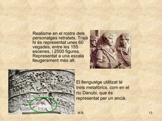 Realisme en el rostre dels personatges retratats. Trajà hi és representat unes 60 vegades, entre les 155 escenes, i 2500 figures. Representat a una escala lleugerament més alt. El llenguatge utilitzat té trets metafòrics, com en el riu Danubi, que és representat per un ancià.  