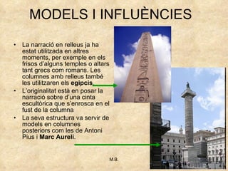 MODELS I INFLUÈNCIES La narració en relleus ja ha estat utilitzada en altres moments, per exemple en els frisos d’alguns temples o altars tant grecs com romans. Les columnes amb relleus també les utilitzaren els  egipcis . L’originalitat està en posar la narració sobre d’una cinta escultòrica que s’enrosca en el fust de la columna La seva estructura va servir de models en columnes posteriors com les de Antoni Pius i  Marc Aureli . 