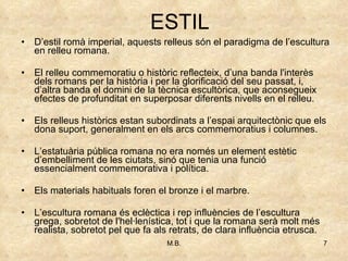 ESTIL D’estil romà imperial, aquests relleus són el paradigma de l’escultura en relleu romana. El relleu commemoratiu o històric reflecteix, d’una banda l'interès dels romans per la història i per la glorificació del seu passat, i, d’altra banda el domini de la tècnica escultòrica, que aconsegueix efectes de profunditat en superposar diferents nivells en el relleu. Els relleus històrics estan subordinats a l’espai arquitectònic que els dona suport, generalment en els arcs commemoratius i columnes. L’estatuària pública romana no era només un element estètic d’embelliment de les ciutats, sinó que tenia una funció essencialment commemorativa i política. Els materials habituals foren el bronze i el marbre. L’escultura romana és eclèctica i rep influències de l’escultura grega, sobretot de l'hel·lenística, tot i que la romana serà molt més realista, sobretot pel que fa als retrats, de clara influència etrusca. 