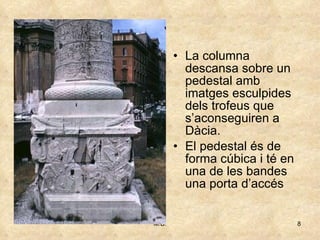 La columna descansa sobre un pedestal amb imatges esculpides dels trofeus que s’aconseguiren a Dàcia. El pedestal és de forma cúbica i té en una de les bandes una porta d’accés  