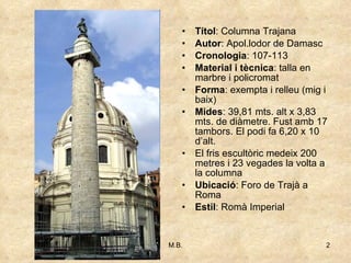 Títol : Columna Trajana Autor : Apol.lodor de Damasc Cronologia : 107-113 Material i tècnica : talla en marbre i policromat Forma : exempta i relleu (mig i baix) Mides : 39,81 mts. alt x 3,83 mts. de diàmetre. Fust amb 17 tambors. El podi fa 6,20 x 10 d’alt. El fris escultòric medeix 200 metres i 23 vegades la volta a la columna Ubicació : Foro de Trajà a Roma Estil : Romà Imperial 