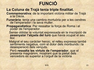 La Coluna de Trajà tenia triple finalitat. Commemorativa : de la important victòria militar de Trajà a la Dàcia. Funerària : tenia una cambra mortuòria per a les cendres de l’emperador i la seva muller. Propagandística : Per ressaltar la força de Roma i el poder de l'emperador. Sense oblidar la voluntat expressada en la inscripció de  assenyalar l'alçada del turó  que havia ocupat el seu lloc Malgrat el seu caràcter heroic, el relleu expressa també sentiments negatius, com el dolor dels moribunds i la desesperació dels vençuts. Però  ressalta les virtuts de l’emperador , que el presenta magnànim, mostrant que la pietat dels vencedors és superior a l’orgull de la victòria FUNCIÓ 