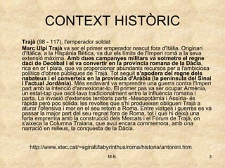 CONTEXT HISTÒRIC Trajà  (98 - 117), l'emperador soldat Marc Ulpi Trajà  va ser el primer emperador nascut fora d'Itàlia. Originari d'Itàlica, a la Hispània Bètica, va dur els límits de l'Imperi romà a la seva extensió màxima.  Amb dues campanyes militars va sotmetre el regne daci   de Decèbal i el va convertir en la província romana de la Dàcia , rica en or i plata, que va proporcionar abundants recursos per a l'ambiciosa política d'obres públiques de Trajà. Tot seguit  s'apodera del regne dels nabateus i el converteix en la província d'Aràbia (la península del Sinaí i l'actual Jordània).  Més endavant va emprendre una guerra contra l'Imperi part amb la intenció d'annexionar-lo. El primer pas va ser ocupar Armènia, un estat-tap que oscil·lava tradicionalment entre la influència romana i parta. La invasió d'extensos territoris parts -Mesopotàmia i Assíria- és ràpida però poc sòlida: les revoltes que s'hi produeixen obliguen Trajà a aturar l'ofensiva i mor en el seu retorn a Roma. Entre viatges i guerres es va passar la major part del seu regnat fora de Roma, tot i que hi deixà una forta empremta amb la construcció dels Mercats i el Fòrum de Trajà, on s'aixeca la Columna Traiana, que avui encara commemora, amb una narració en relleus, la conquesta de la Dàcia. http://www.xtec.cat/~sgiralt/labyrinthus/roma/historia/antonini.htm 