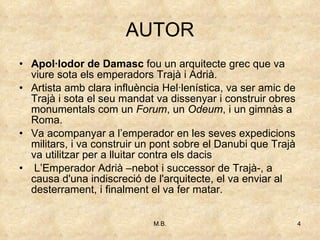 AUTOR Apol·lodor de Damasc  fou un arquitecte grec que va viure sota els emperadors Trajà i Adrià.  Artista amb clara influència Hel·lenística, va ser amic de Trajà i sota el seu mandat va dissenyar i construir obres monumentals com un  Forum , un  Odeum , i un gimnàs a Roma. Va acompanyar a l’emperador en les seves expedicions militars, i va construir un pont sobre el Danubi que Trajà va utilitzar per a lluitar contra els dacis L’Emperador Adrià –nebot i successor de Trajà-, a causa d'una indiscreció de l'arquitecte, el va enviar al desterrament, i finalment el va fer matar.  