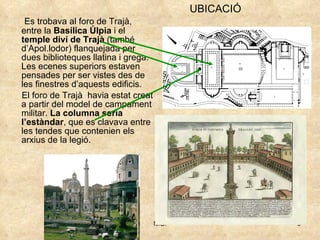 Es trobava al foro de Trajà, entre la  Basílica Úlpia  i el  temple diví de Trajà  (també d’Apol.lodor) flanquejada per dues biblioteques llatina i grega. Les ecenes superiors estaven pensades per ser vistes des de les finestres d’aquests edificis. El foro de Trajà  havia estat creat a partir del model de campament militar.  La columna seria l’estàndar , que es clavava entre  les tendes que contenien els arxius de la legió. UBICACIÓ 
