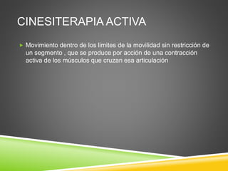 CINESITERAPIA ACTIVA
 Movimiento dentro de los limites de la movilidad sin restricción de
un segmento , que se produce por acción de una contracción
activa de los músculos que cruzan esa articulación
 