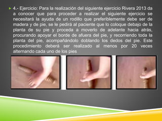  4.- Ejercicio: Para la realización del siguiente ejercicio Rivera 2013 da
a conocer que para proceder a realizar el siguiente ejercicio se
necesitará la ayuda de un rodillo que preferiblemente debe ser de
madera y de pie, se le pedirá al paciente que lo coloque debajo de la
planta de su pie y proceda a moverlo de adelante hacia atrás,
procurando apoyar el borde de afuera del pie, y recorriendo toda la
planta del pie, acompañándolo doblando los dedos del pie. Este
procedimiento deberá ser realizado al menos por 20 veces
alternando cada uno de los pies
 