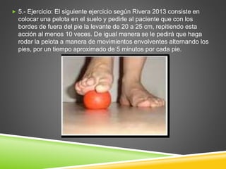  5.- Ejercicio: El siguiente ejercicio según Rivera 2013 consiste en
colocar una pelota en el suelo y pedirle al paciente que con los
bordes de fuera del pie la levante de 20 a 25 cm, repitiendo esta
acción al menos 10 veces. De igual manera se le pedirá que haga
rodar la pelota a manera de movimientos envolventes alternando los
pies, por un tiempo aproximado de 5 minutos por cada pie.
 