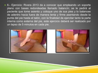  6.- Ejercicio: Rivera 2013 da a conocer que empleando un soporte
plano con bases redondeadas llamado balancín; se le pedirá al
paciente que tome asiento y coloque uno de sus pies y lo balancee
de adentro hacia fuera de manera lenta y firme asentando desde la
punta del pie hasta el talón, con la finalidad de ejercitar tanto la parte
interna como externa del pie, este ejercicio deberá ser realizado por
un lapso de 5 minutos en cada pie.
 