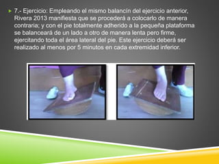  7.- Ejercicio: Empleando el mismo balancín del ejercicio anterior,
Rivera 2013 manifiesta que se procederá a colocarlo de manera
contraria; y con el pie totalmente adherido a la pequeña plataforma
se balanceará de un lado a otro de manera lenta pero firme,
ejercitando toda el área lateral del pie. Este ejercicio deberá ser
realizado al menos por 5 minutos en cada extremidad inferior.
 