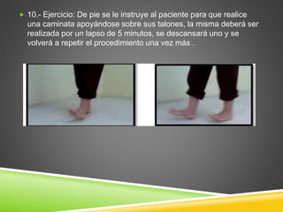  10.- Ejercicio: De pie se le instruye al paciente para que realice
una caminata apoyándose sobre sus talones, la misma deberá ser
realizada por un lapso de 5 minutos, se descansará uno y se
volverá a repetir el procedimiento una vez más .
 