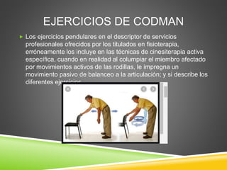 EJERCICIOS DE CODMAN
 Los ejercicios pendulares en el descriptor de servicios
profesionales ofrecidos por los titulados en fisioterapia,
erróneamente los incluye en las técnicas de cinesiterapia activa
específica, cuando en realidad al columpiar el miembro afectado
por movimientos activos de las rodillas, le impregna un
movimiento pasivo de balanceo a la articulación; y si describe los
diferentes ejercicios.
 