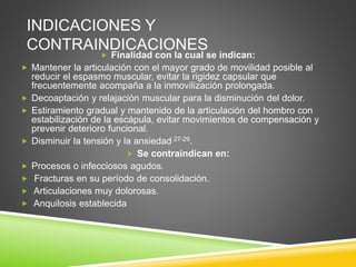 INDICACIONES Y
CONTRAINDICACIONES
 Finalidad con la cual se indican:
 Mantener la articulación con el mayor grado de movilidad posible al
reducir el espasmo muscular, evitar la rigidez capsular que
frecuentemente acompaña a la inmovilización prolongada.
 Decoaptación y relajación muscular para la disminución del dolor.
 Estiramiento gradual y mantenido de la articulación del hombro con
estabilización de la escápula, evitar movimientos de compensación y
prevenir deterioro funcional.
 Disminuir la tensión y la ansiedad 27-29.
 Se contraindican en:
 Procesos o infecciosos agudos.
 Fracturas en su período de consolidación.
 Articulaciones muy dolorosas.
 Anquilosis establecida
 