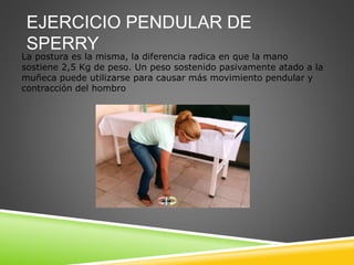 EJERCICIO PENDULAR DE
SPERRY
La postura es la misma, la diferencia radica en que la mano
sostiene 2,5 Kg de peso. Un peso sostenido pasivamente atado a la
muñeca puede utilizarse para causar más movimiento pendular y
contracción del hombro
 