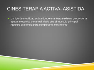 CINESITERAPIA ACTIVA- ASISTIDA
 Un tipo de movilidad activa donde una fuerza externa proporciona
ayuda, mecánica o manual, dado que el musculo principal
requiere asistencia para completar el movimiento
 