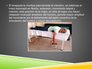  El terapeuta le moviliza pasivamente el miembro, se balancea el
brazo lesionado en flexión, extensión, movimiento lateral y
rotación; esta posición es la mejor, en esta se logra una mayor
relajación muscular alrededor del hombro, permite mayor amplitud
del movimiento por el estiramiento del tejido conectivo de la
articulación del hombro y mayor decoaptación.
 