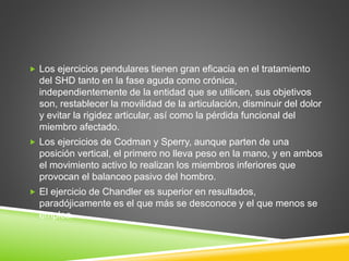  Los ejercicios pendulares tienen gran eficacia en el tratamiento
del SHD tanto en la fase aguda como crónica,
independientemente de la entidad que se utilicen, sus objetivos
son, restablecer la movilidad de la articulación, disminuir del dolor
y evitar la rigidez articular, así como la pérdida funcional del
miembro afectado.
 Los ejercicios de Codman y Sperry, aunque parten de una
posición vertical, el primero no lleva peso en la mano, y en ambos
el movimiento activo lo realizan los miembros inferiores que
provocan el balanceo pasivo del hombro.
 El ejercicio de Chandler es superior en resultados,
paradójicamente es el que más se desconoce y el que menos se
emplea.
 