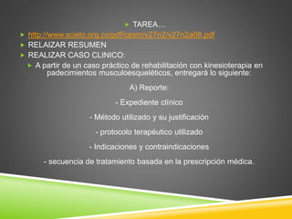  TAREA…
 http://www.scielo.org.co/pdf/cesm/v27n2/v27n2a08.pdf
 RELAIZAR RESUMEN
 REALIZAR CASO CLINICO:
 A partir de un caso práctico de rehabilitación con kinesioterapia en
padecimientos musculoesqueléticos, entregará lo siguiente:
A) Reporte:
- Expediente clínico
- Método utilizado y su justificación
- protocolo terapéutico utilizado
- Indicaciones y contraindicaciones
- secuencia de tratamiento basada en la prescripción médica.
 
