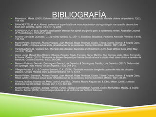 BIBLIOGRAFÍA
 Miranda A., Marta. (2001). Dolores óseos: los desafíos en el diagnóstico diferencial. Revista chilena de pediatría, 72(2),
154-156.
 DANKAERTS, W et al. Altered patterns of superficial trunk muscle activation during sitting in non specific chronic low
back pain patients. Spine. Vol 31 (17). 2006
 FERREIRA, P.H. et al. Specific stabilization exercise for spinal and pelvic pain: a systematic review. Australian Journal
of Physiotherapy. Vol 52 (2). 2006.
 Álvarez García de Quesada, L.I., & Núñez Giralda, A.. (2011). Escoliosis idiopática. Pediatría Atención Primaria, 13(49),
135-146.
 Martín Piñero, Bismarck, Álvarez Vargas, Juan Manuel, Rojas Proenza, Odalis, Triana Guerra, Iliomar, & Argota Claro,
Ritsel. (2014). Enfoque actual en la rehabilitación de la escoliosis. Correo Científico Médico, 18(1), 89-99.
 Vanichkachorn JS, Vaccaro AR. Thoracic disk disease: diagnosis and treatment. J Am Acad Orthop Surg. 2000 May-
Jun;8(3):159-69.
 Alves, Jorge Miguel Silva Ribeiro Olliveira, Peixoto, Paulo, Ferreira, Nuno, Martins, Rui, Correia, João, Silva, Fernando,
& Sousa, Carlos. (2012). Síndrome de Brown-Séquard por hérnia discal cervical a duplo nível: caso clínico e revisão da
literatura. Coluna/Columna, 11(3), 245-246.
 Navarro Vidaurri, Germán, Domínguez Gasca, Luis Gerardo, & Domínguez Carrillo, Luis Gerardo. (2017). Deformidad
de Sprengel. Acta médica Grupo Ángeles, 15(3), 244-245.
 Villegas-Alzate, F.J., & Cuadros-Serrano, C.A.. (2014). Tortícolis muscular congénita: punto de vista del cirujano
plástico. Cirugía Plástica Ibero-Latinoamericana, 40(1), 43-54.
 Martín Piñero, Bismarck, Álvarez Vargas, Juan Manuel, Rojas Proenza, Odalis, Triana Guerra, Iliomar, & Argota Claro,
Ritsel. (2014). Enfoque actual en la rehabilitación de la escoliosis. Correo Científico Médico, 18(1), 89-99.
 Oliveira, Isadora Orlando de, Pinto, Luísa Lang Silva, Oliveira, Mauro Augusto de, & Cêra, Milton. (2016). Método
McKenzie na dor lombar. Revista Dor, 17(4), 303-306
 Martín Piñero, Bismarck, Batista Herrera, Yurlen, Águedo Santiesteban, Marisol, Osorio Hernández, Maday, & Triana
Guerra, Iliomar. (2014). Ejercicios pendulares en el síndrome del hombro doloroso.
 