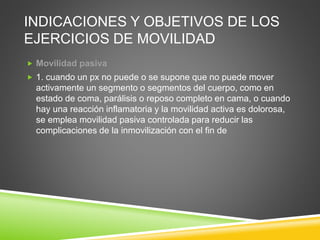 INDICACIONES Y OBJETIVOS DE LOS
EJERCICIOS DE MOVILIDAD
 Movilidad pasiva
 1. cuando un px no puede o se supone que no puede mover
activamente un segmento o segmentos del cuerpo, como en
estado de coma, parálisis o reposo completo en cama, o cuando
hay una reacción inflamatoria y la movilidad activa es dolorosa,
se emplea movilidad pasiva controlada para reducir las
complicaciones de la inmovilización con el fin de
 