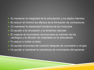  A) mantener la integridad de la articulación y los tejidos blandos
 B) reducir al mínimo los efectos de la formación de contracturas
 C) mantener la elasticidad mecánica de los músculos
 D) ayudar a la circulación y la dinámica vascular
 E) mejorar el movimiento sinovial para la nutrición de los
cartílagos y la difusión de materiales en la articulación
 F) reducir o inhibir el dolor
 G) ayudar al proceso de curación después de una lesión o cirugía
 H) ayudar a mantener la conciencia de movimiento del paciente
 
