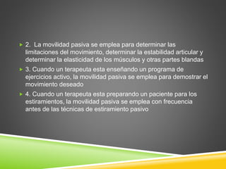  2. La movilidad pasiva se emplea para determinar las
limitaciones del movimiento, determinar la estabilidad articular y
determinar la elasticidad de los músculos y otras partes blandas
 3. Cuando un terapeuta esta enseñando un programa de
ejercicios activo, la movilidad pasiva se emplea para demostrar el
movimiento deseado
 4. Cuando un terapeuta esta preparando un paciente para los
estiramientos, la movilidad pasiva se emplea con frecuencia
antes de las técnicas de estiramiento pasivo
 