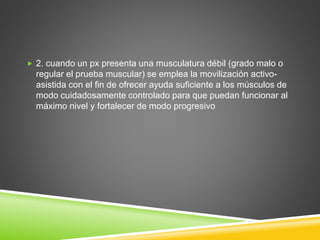  2. cuando un px presenta una musculatura débil (grado malo o
regular el prueba muscular) se emplea la movilización activo-
asistida con el fin de ofrecer ayuda suficiente a los músculos de
modo cuidadosamente controlado para que puedan funcionar al
máximo nivel y fortalecer de modo progresivo
 