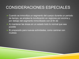 CONSIDERACIONES ESPECIALES
 Cuando se inmoviliza un segmento del cuerpo durante un periodo
de tiempo, se emplea la movilización en regiones por encima y
por debajo del segmento inmovilizado con el fin de
 A) mantener las áreas en un estado todo lo normal que sea
posible
 B) prepararlo para nuevas actividades, como caminar con
muletas
 