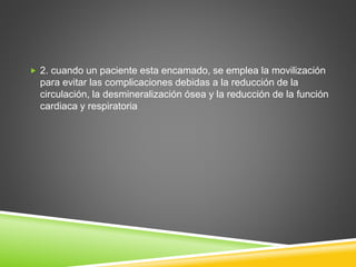  2. cuando un paciente esta encamado, se emplea la movilización
para evitar las complicaciones debidas a la reducción de la
circulación, la desmineralización ósea y la reducción de la función
cardiaca y respiratoria
 