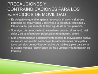 PRECAUCIONES Y
CONTRAINDICACIONES PARA LOS
EJERCICIOS DE MOVILIDAD
 Es obligatorio que el terapeuta reconozca el valor y el abuso
potencial del movimiento y se limite a la amplitud, velocidad y
tolerancia del pax durante la fase aguda de la recuperación.
 Son signo de un movimiento excesivo o erróneo el aumento del
dolor y de la inflamacion (rubor,calor,tumefacción, dolor)
 Si la enfermedad es potencialmente mortal, la movilización pasiva
se iniciara con mucho cuidado en las articulaciones principales
junto con algo de movilización activa de tobillos y pies para evitar
la estasis venosa (disminución del flujo venoso) y la formación de
trombos.
 