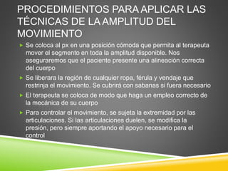 PROCEDIMIENTOS PARA APLICAR LAS
TÉCNICAS DE LA AMPLITUD DEL
MOVIMIENTO
 Se coloca al px en una posición cómoda que permita al terapeuta
mover el segmento en toda la amplitud disponible. Nos
aseguraremos que el paciente presente una alineación correcta
del cuerpo
 Se liberara la región de cualquier ropa, férula y vendaje que
restrinja el movimiento. Se cubrirá con sabanas si fuera necesario
 El terapeuta se coloca de modo que haga un empleo correcto de
la mecánica de su cuerpo
 Para controlar el movimiento, se sujeta la extremidad por las
articulaciones. Si las articulaciones duelen, se modifica la
presión, pero siempre aportando el apoyo necesario para el
control
 