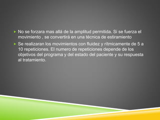  No se forzara mas allá de la amplitud permitida. Si se fuerza el
movimiento , se convertirá en una técnica de estiramiento
 Se realizaran los movimientos con fluidez y rítmicamente de 5 a
10 repeticiones. El numero de repeticiones depende de los
objetivos del programa y del estado del paciente y su respuesta
al tratamiento.
 