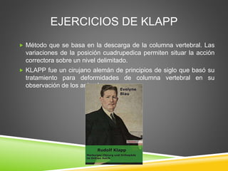 EJERCICIOS DE KLAPP
 Método que se basa en la descarga de la columna vertebral. Las
variaciones de la posición cuadrupedica permiten situar la acción
correctora sobre un nivel delimitado.
 KLAPP fue un cirujano alemán de principios de siglo que basó su
tratamiento para deformidades de columna vertebral en su
observación de los animales.
 