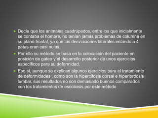  Decía que los animales cuadrúpedos, entre los que inicialmente
se contaba el hombre, no tenían jamás problemas de columna en
su plano frontal, ya que las desviaciones laterales estando a 4
patas eran casi nulas.
 Por ello su método se basa en la colocación del paciente en
posición de gateo y el desarrollo posterior de unos ejercicios
específicos para su deformidad.
 Eso sí, aunque se explican algunos ejercicios para el tratamiento
de deformidades , como son la hipercifosis dorsal e hiperlordosis
lumbar, sus resultados no son demasiado buenos comparados
con los tratamientos de escoliosis por este método
 