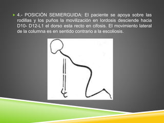  4.- POSICIÓN SEMIERGUIDA: El paciente se apoya sobre las
rodillas y los puños la movilización en Iordosis desciende hacia
D10- D12-L1 el dorso esta recto en cifosis. El movimiento lateral
de la columna es en sentido contrario a la escoliosis.
 