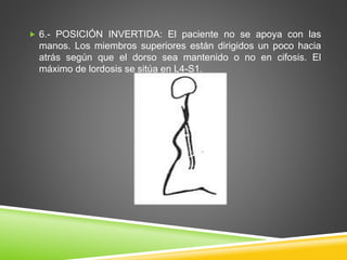  6.- POSICIÓN INVERTIDA: El paciente no se apoya con las
manos. Los miembros superiores están dirigidos un poco hacia
atrás según que el dorso sea mantenido o no en cifosis. El
máximo de lordosis se sitúa en L4-S1.
 