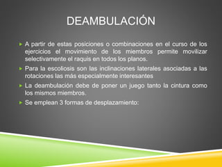 DEAMBULACIÓN
 A partir de estas posiciones o combinaciones en el curso de los
ejercicios el movimiento de los miembros permite movilizar
selectivamente el raquis en todos los planos.
 Para la escoliosis son las inclinaciones laterales asociadas a las
rotaciones las más especialmente interesantes
 La deambulación debe de poner un juego tanto la cintura como
los mismos miembros.
 Se emplean 3 formas de desplazamiento:
 