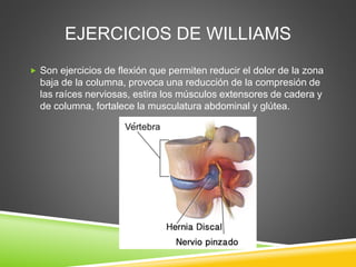 EJERCICIOS DE WILLIAMS
 Son ejercicios de flexión que permiten reducir el dolor de la zona
baja de la columna, provoca una reducción de la compresión de
las raíces nerviosas, estira los músculos extensores de cadera y
de columna, fortalece la musculatura abdominal y glútea.
 