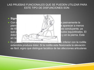 LAS PRUEBAS FUNCIONALES QUE SE PUEDEN UTILIZAR PARA
ESTE TIPO DE DISFUNCIONES SON:
 Signo de Laségue
 Con el paciente en decúbito dorsal, se eleva pasivamente la
pierna con la rodilla extendida. El dolor debe aparecer a menos
de 45°. El dolor posterior en más de 45° no es concluyente, ya
que podría deberse a retracción de los músculos isquiotibiales. El
dolor aparece en la cara posterior del muslo y en la pierna. Está
en relación a afección de raíz L5 o S1
 Es positivo cuando la elevación del miembro inferior con la rodilla
extendida produce dolor. Si la rodilla esta flexionada la elevación
es fácil, signo que distingue laciática de las afecciones articulares
 