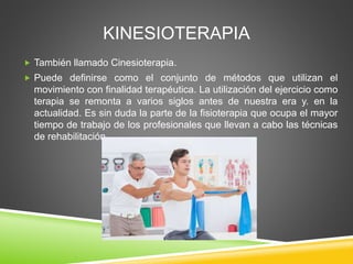 KINESIOTERAPIA
 También llamado Cinesioterapia.
 Puede definirse como el conjunto de métodos que utilizan el
movimiento con finalidad terapéutica. La utilización del ejercicio como
terapia se remonta a varios siglos antes de nuestra era y. en la
actualidad. Es sin duda la parte de la fisioterapia que ocupa el mayor
tiempo de trabajo de los profesionales que llevan a cabo las técnicas
de rehabilitación.
 