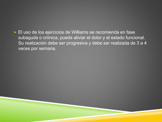  El uso de los ejercicios de Williams se recomienda en fase
subaguda o crónica, puede aliviar el dolor y el estado funcional.
Su realización debe ser progresiva y debe ser realizada de 3 a 4
veces por semana.
 