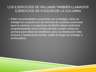 LOS EJERCICIOS DE WILLIAMS TAMBIÉN LLAMADOS
EJERCICIOS DE FLEXIÓN DE LA COLUMNA
 Están recomendados a pacientes con lumbalgia, estos se
trabajan en conjunto con las técnicas de cuidados posturales
para la columna. Los ejercicios de flexión deben realizarse
progresivamente como mínimo de tres a cuatro veces por
semana para observar beneficios como, la disminución dela
lordosis e hiperlordosis lumbar, evitar el riesgo de lumbago o
lumbociática.
 