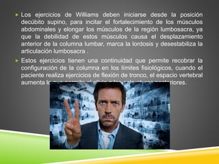 Los ejercicios de Williams deben iniciarse desde la posición
decúbito supino, para incitar el fortalecimiento de los músculos
abdominales y elongar los músculos de la región lumbosacra, ya
que la debilidad de estos músculos causa el desplazamiento
anterior de la columna lumbar, marca la lordosis y desestabiliza la
articulación lumbosacra .
 Estos ejercicios tienen una continuidad que permite recobrar la
configuración de la columna en los límites fisiológicos, cuando el
paciente realiza ejercicios de flexión de tronco, el espacio vertebral
aumenta lo que permite el alivio a las estructuras posteriores.
 