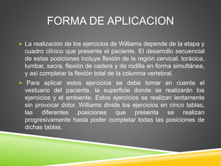 FORMA DE APLICACION
 La realización de los ejercicios de Williams depende de la etapa y
cuadro clínico que presente el paciente. El desarrollo secuencial
de estas posiciones incluye flexión de la región cervical, torácica,
lumbar, sacra, flexión de cadera y de rodilla en forma simultánea,
y así completar la flexión total de la columna vertebral.
 Para aplicar estos ejercicios se debe tomar en cuenta el
vestuario del paciente, la superficie donde se realizarán los
ejercicios y el ambiente. Estos ejercicios se realizan lentamente
sin provocar dolor. Williams divide los ejercicios en cinco tablas,
las diferentes posiciones que presenta se realizan
progresivamente hasta poder completar todas las posiciones de
dichas tablas.
 