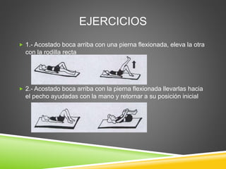 EJERCICIOS
 1.- Acostado boca arriba con una pierna flexionada, eleva la otra
con la rodilla recta
 2.- Acostado boca arriba con la pierna flexionada llevarlas hacia
el pecho ayudadas con la mano y retornar a su posición inicial
 