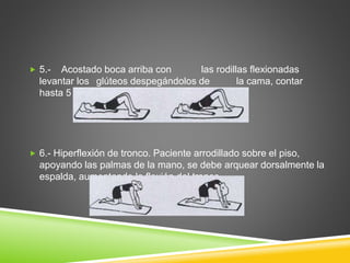  5.- Acostado boca arriba con las rodillas flexionadas
levantar los glúteos despegándolos de la cama, contar
hasta 5 y descender.
 6.- Hiperflexión de tronco. Paciente arrodillado sobre el piso,
apoyando las palmas de la mano, se debe arquear dorsalmente la
espalda, aumentando la flexión del tronco
 